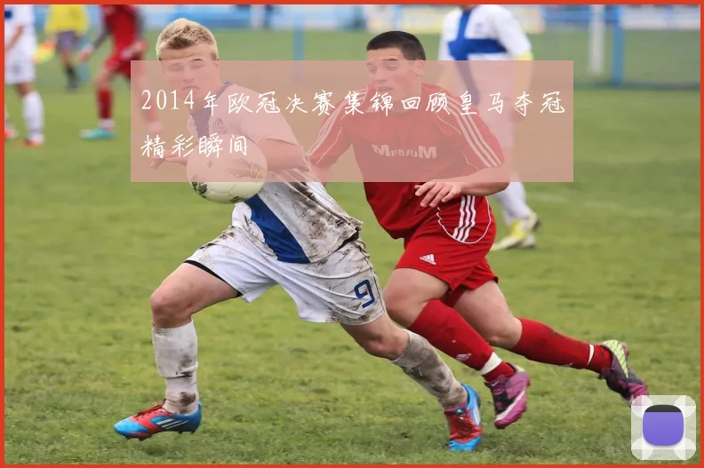 2014年欧冠决赛集锦回顾皇马夺冠精彩瞬间